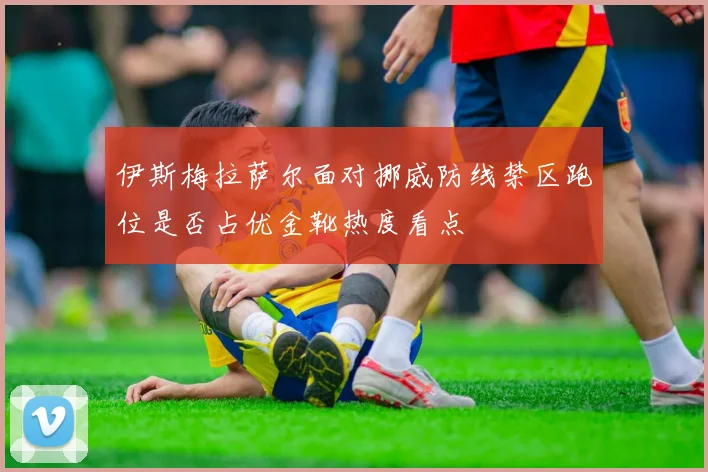 伊斯梅拉萨尔面对挪威防线禁区跑位是否占优金靴热度看点