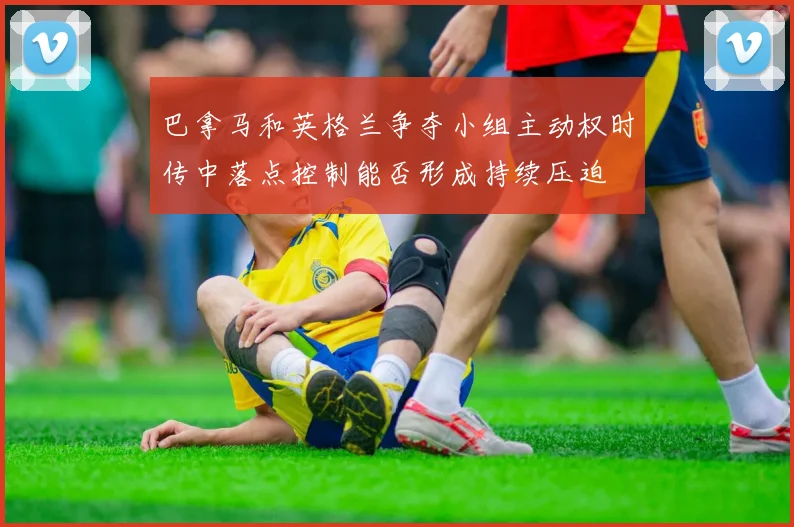 巴拿马和英格兰争夺小组主动权时传中落点控制能否形成持续压迫