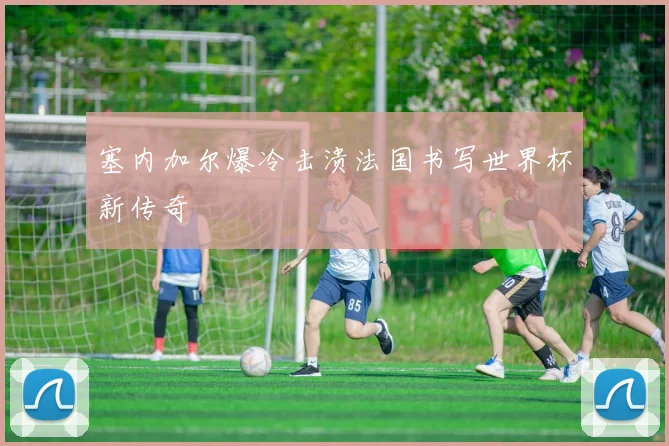塞内加尔爆冷击溃法国书写世界杯新传奇
