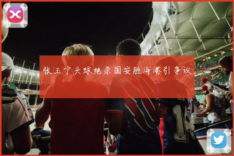 张玉宁头球绝杀国安胜海港引争议