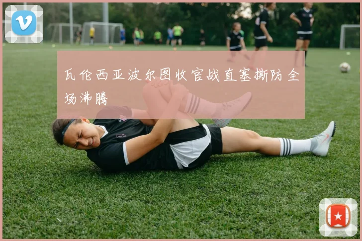 瓦伦西亚波尔图收官战直塞撕防全场沸腾