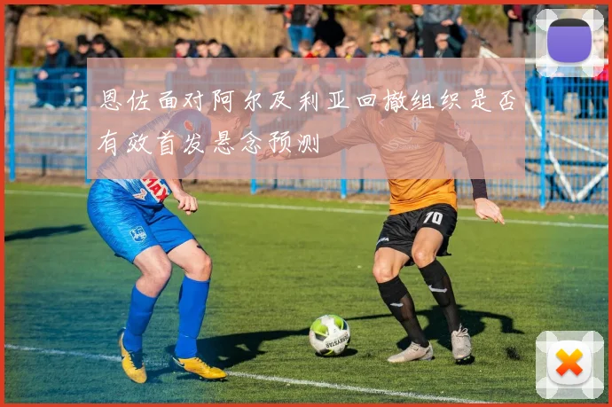 恩佐面对阿尔及利亚回撤组织是否有效首发悬念预测