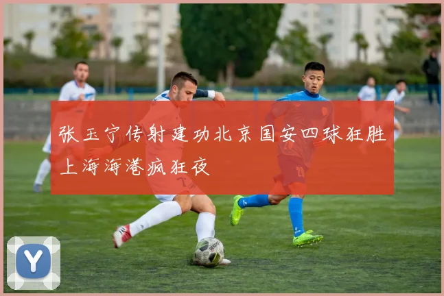 张玉宁传射建功北京国安四球狂胜上海海港疯狂夜
