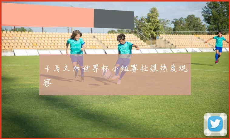 卡马文加世界杯小组赛社媒热度观察