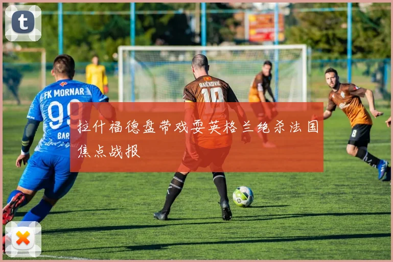 拉什福德盘带戏耍英格兰绝杀法国焦点战报