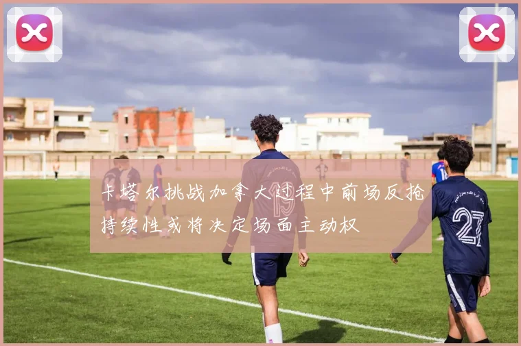 卡塔尔挑战加拿大过程中前场反抢持续性或将决定场面主动权
