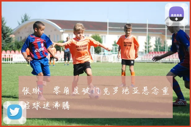 张琳芃零角度破门克罗地亚悬念重启球迷沸腾
