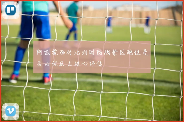 阿兹蒙面对比利时防线禁区跑位是否占优反击核心评估