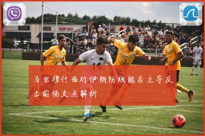马尔穆什面对伊朗防线能否主导反击前场支点解析