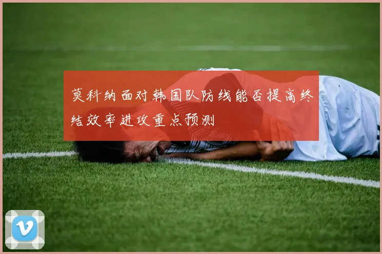莫科纳面对韩国队防线能否提高终结效率进攻重点预测