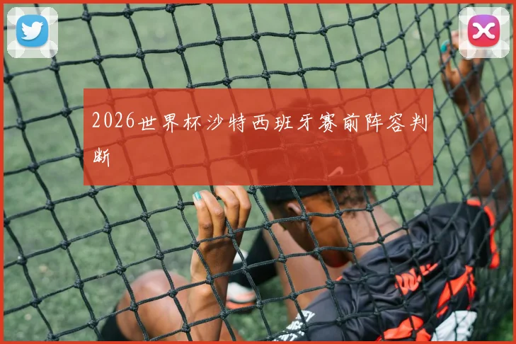 2026世界杯沙特西班牙赛前阵容判断