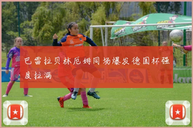 巴雷拉贝林厄姆同场爆发德国杯强度拉满