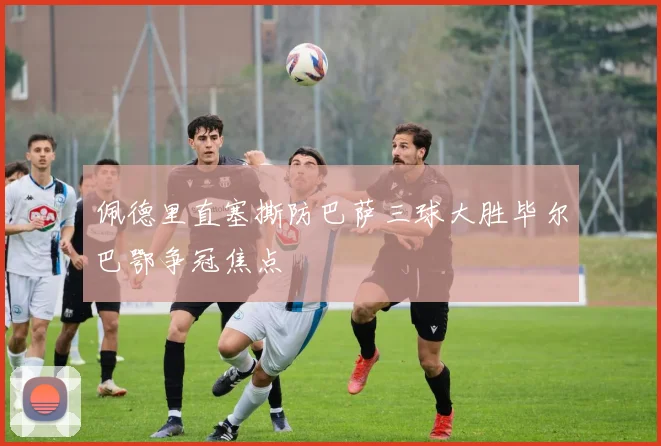 佩德里直塞撕防巴萨三球大胜毕尔巴鄂争冠焦点