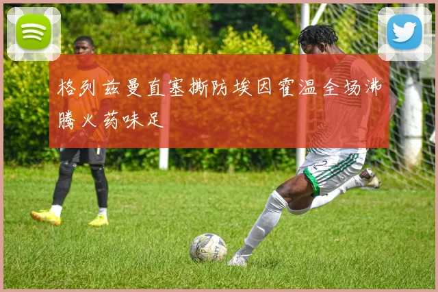格列兹曼直塞撕防埃因霍温全场沸腾火药味足