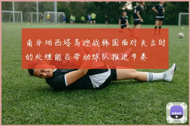 南非珀西塔乌迎战韩国面对夹击时的处理能否带动球队推进节奏