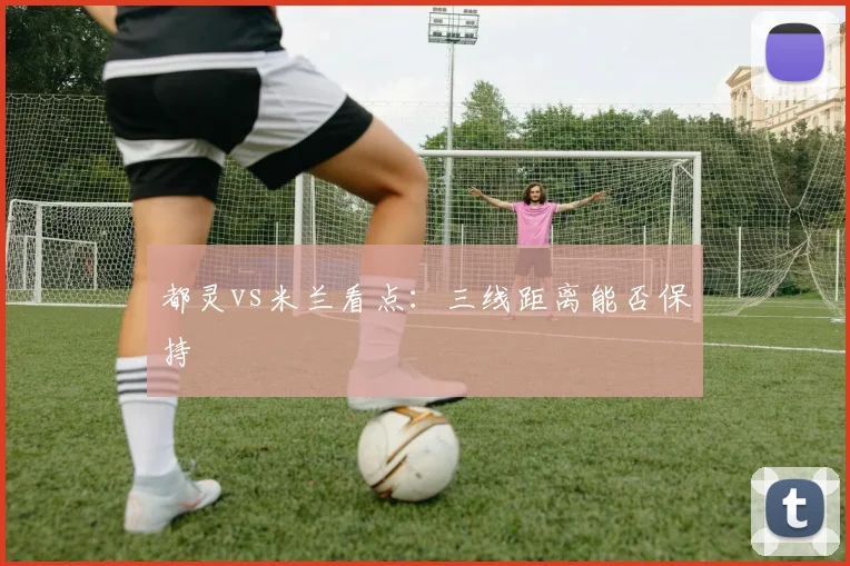 都灵vs米兰看点:三线距离能否保持