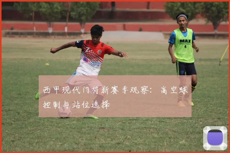 西甲现代门将新赛季观察：高空球控制与站位选择