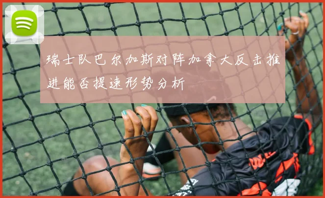 瑞士队巴尔加斯对阵加拿大反击推进能否提速形势分析