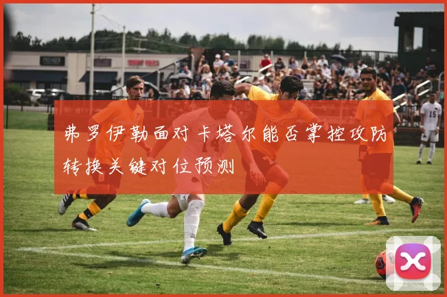 弗罗伊勒面对卡塔尔能否掌控攻防转换关键对位预测