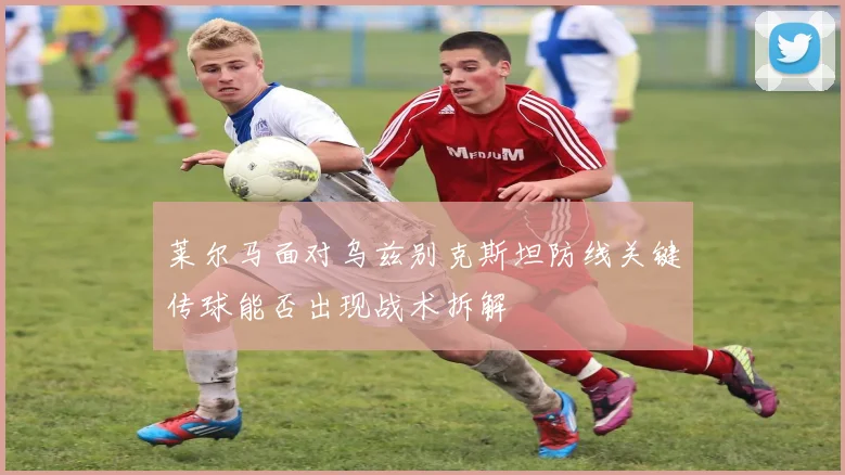 莱尔马面对乌兹别克斯坦防线关键传球能否出现战术拆解
