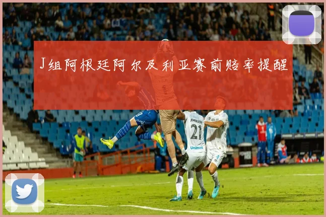 J组阿根廷阿尔及利亚赛前赔率提醒