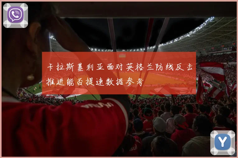 卡拉斯基利亚面对英格兰防线反击推进能否提速数据参考