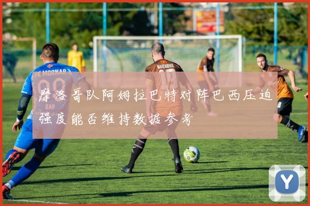 摩洛哥队阿姆拉巴特对阵巴西压迫强度能否维持数据参考