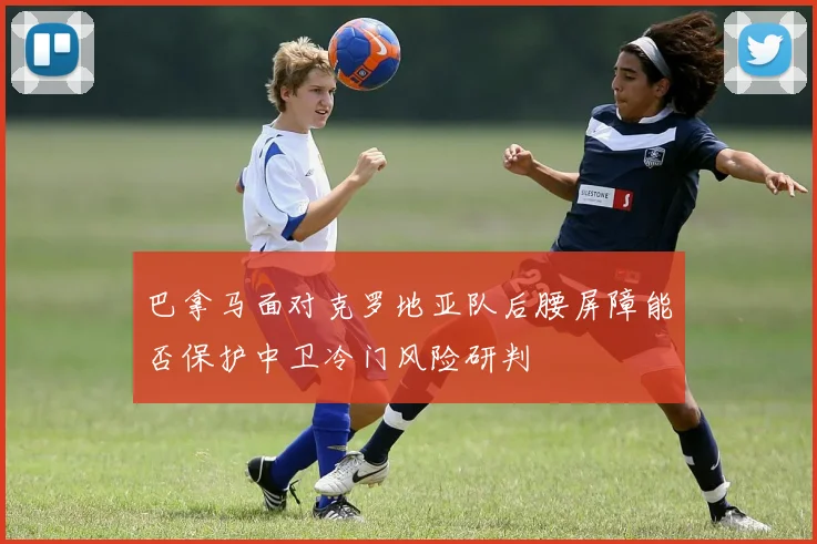 巴拿马面对克罗地亚队后腰屏障能否保护中卫冷门风险研判