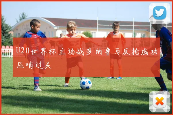 U20世界杯主场战多纳鲁马反抢成功压哨过关