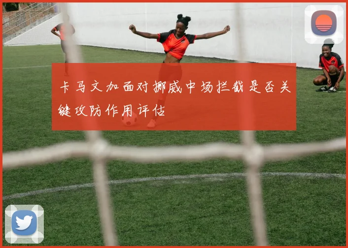 卡马文加面对挪威中场拦截是否关键攻防作用评估