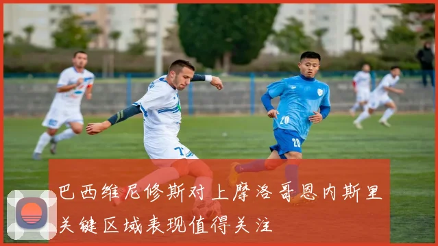 巴西维尼修斯对上摩洛哥恩内斯里关键区域表现值得关注