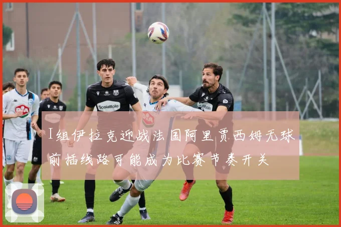 I组伊拉克迎战法国阿里贾西姆无球前插线路可能成为比赛节奏开关