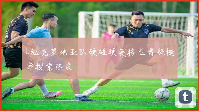 L组克罗地亚队硬碰硬英格兰晋级概率搜索热度