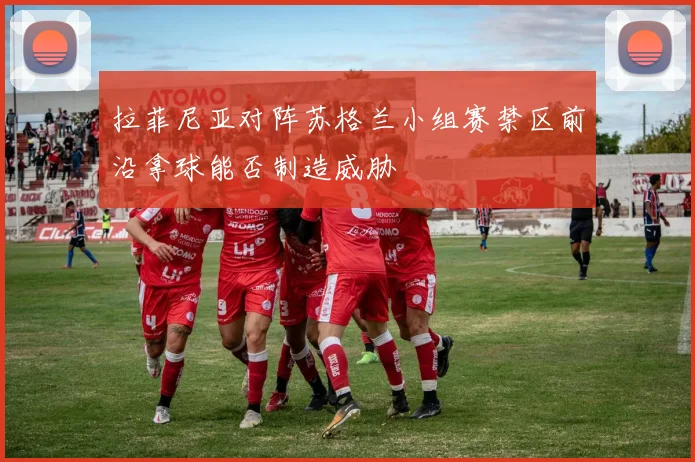 拉菲尼亚对阵苏格兰小组赛禁区前沿拿球能否制造威胁