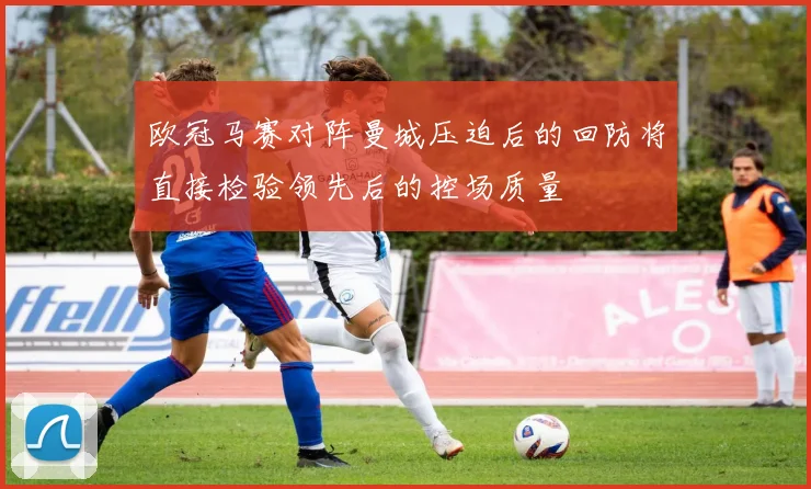 欧冠马赛对阵曼城压迫后的回防将直接检验领先后的控场质量